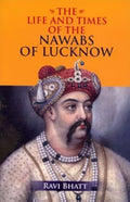 The Life and Times of the Nawabs of Lucknow by Ravi Bhatt